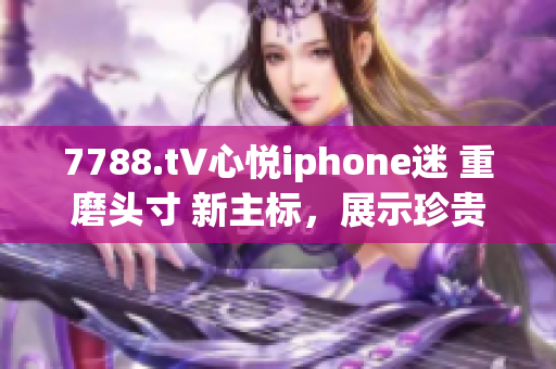 7788.t∨心悅iphone迷 重磨頭寸 新主標(biāo)，展示珍貴體驗(yàn) 