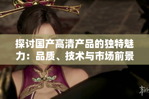 探討國產(chǎn)高清產(chǎn)品的獨特魅力：品質(zhì)、技術(shù)與市場前景一攬無余