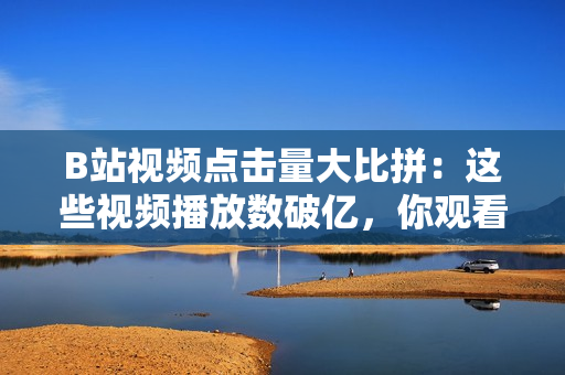 B站視頻點擊量大比拼：這些視頻播放數(shù)破億，你觀看了幾個？