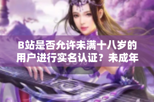 B站是否允許未滿十八歲的用戶進行實名認證？未成年人是否可在B站進行實名認證？