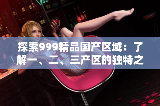探索999精品國產(chǎn)區(qū)域：了解一、二、三產(chǎn)區(qū)的獨特之處