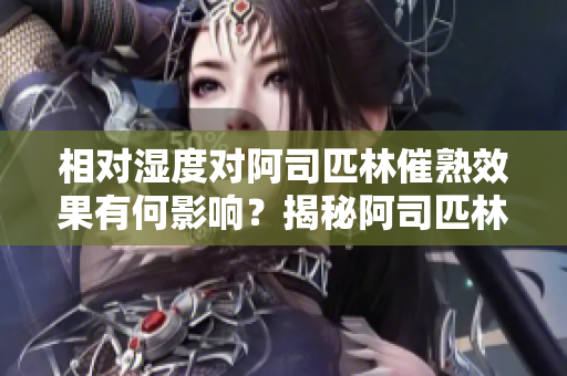 相對濕度對阿司匹林催熟效果有何影響？揭秘阿司匹林催熟的濕度秘密