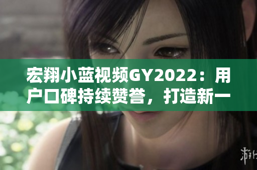 宏翔小藍(lán)視頻GY2022：用戶口碑持續(xù)贊譽(yù)，打造新一代智能出行利器