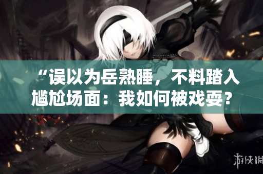 “誤以為岳熟睡，不料踏入尷尬場面：我如何被戲耍？”