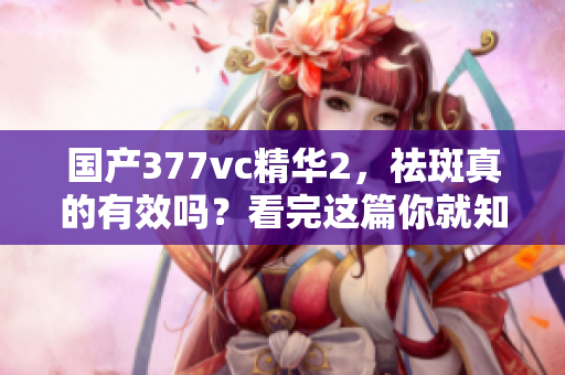國產(chǎn)377vc精華2，祛斑真的有效嗎？看完這篇你就知道