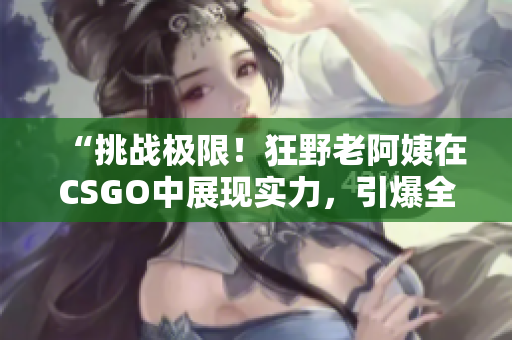 “挑戰(zhàn)極限！狂野老阿姨在CSGO中展現(xiàn)實力，引爆全場熱議！”