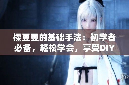 揉豆豆的基礎(chǔ)手法：初學(xué)者必備，輕松學(xué)會(huì)，享受DIY樂(lè)趣
