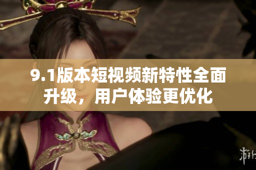 9.1版本短視頻新特性全面升級，用戶體驗(yàn)更優(yōu)化
