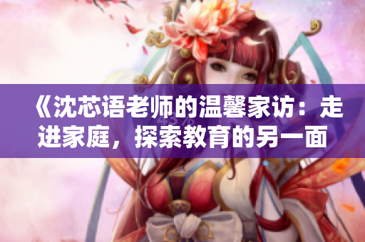 《沈芯語(yǔ)老師的溫馨家訪：走進(jìn)家庭，探索教育的另一面》