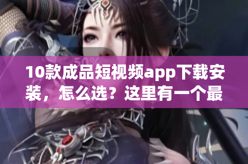 10款成品短視頻app下載安裝，怎么選？這里有一個最全指南