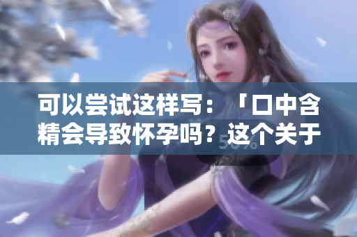 可以嘗試這樣寫(xiě)：「口中含精會(huì)導(dǎo)致懷孕嗎？這個(gè)關(guān)于口交的謠言需要澄清」