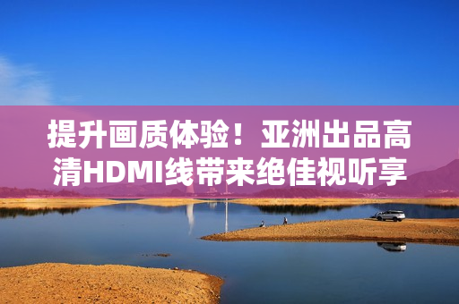 提升畫質(zhì)體驗！亞洲出品高清HDMI線帶來絕佳視聽享受
