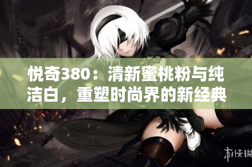 悅奇380：清新蜜桃粉與純潔白，重塑時(shí)尚界的新經(jīng)典