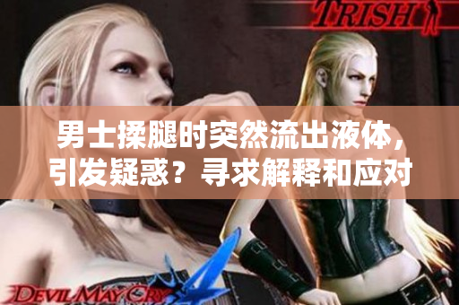男士揉腿時(shí)突然流出液體，引發(fā)疑惑？尋求解釋和應(yīng)對(duì)策略