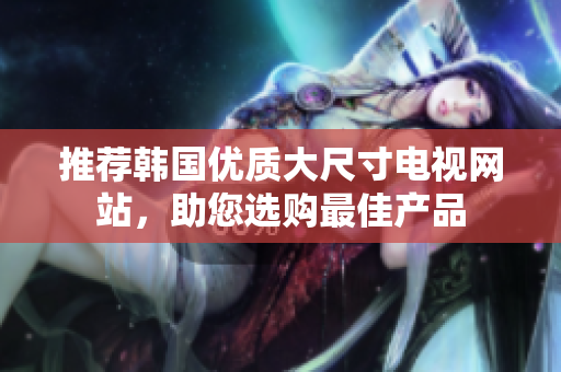推薦韓國(guó)優(yōu)質(zhì)大尺寸電視網(wǎng)站，助您選購(gòu)最佳產(chǎn)品