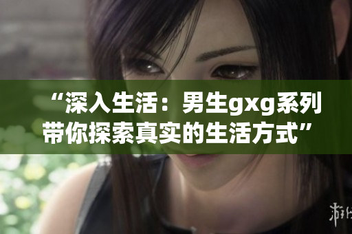 “深入生活：男生gxg系列帶你探索真實(shí)的生活方式”
