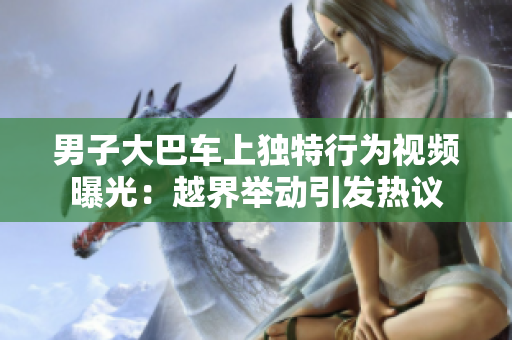 男子大巴車上獨特行為視頻曝光：越界舉動引發(fā)熱議