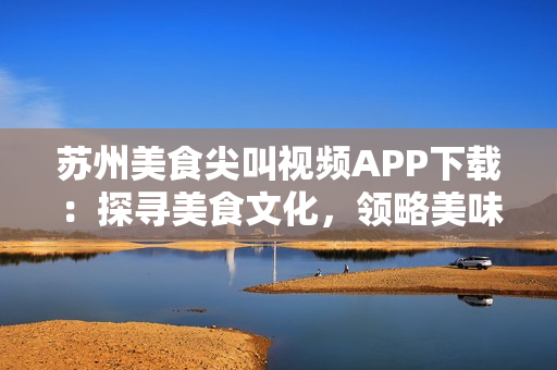 蘇州美食尖叫視頻APP下載：探尋美食文化，領(lǐng)略美味精髓