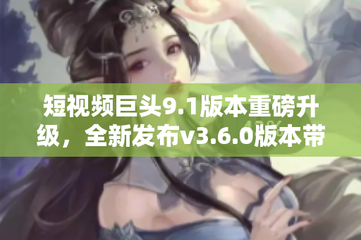 短視頻巨頭9.1版本重磅升級，全新發(fā)布v3.6.0版本帶來驚喜亮點