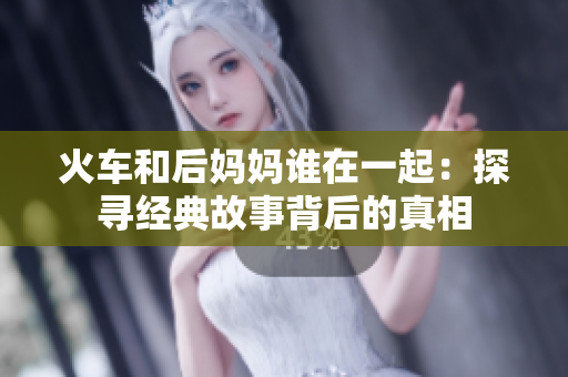 火車和后媽媽誰在一起：探尋經(jīng)典故事背后的真相