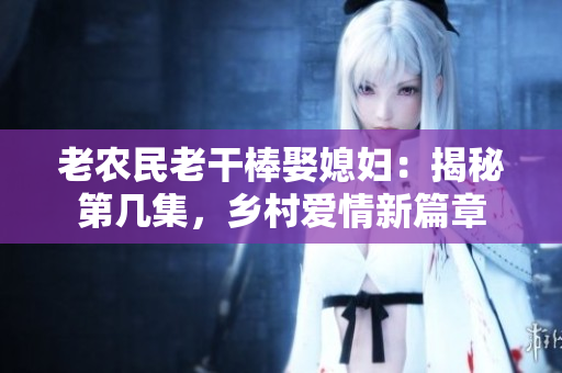 老農(nóng)民老干棒娶媳婦：揭秘第幾集，鄉(xiāng)村愛(ài)情新篇章