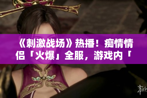 《刺激戰(zhàn)場》熱播！癡情情侶「火爆」全服，游戲內(nèi)「絕配」組合成焦點