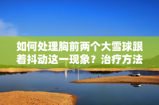 如何處理胸前兩個大雪球跟著抖動這一現(xiàn)象？治療方法和預防措施一覽
