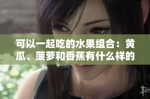 可以一起吃的水果組合：黃瓜、菠蘿和香蕉有什么樣的營養(yǎng)價(jià)值？