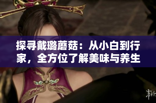 探尋戴璐蘑菇：從小白到行家，全方位了解美味與養(yǎng)生的完美融合