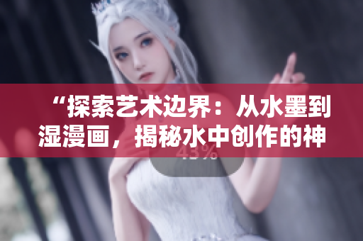“探索藝術(shù)邊界：從水墨到濕漫畫，揭秘水中創(chuàng)作的神奇魅力”