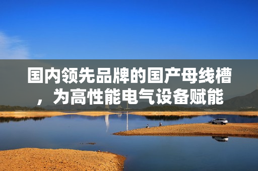 國內領先品牌的國產母線槽，為高性能電氣設備賦能
