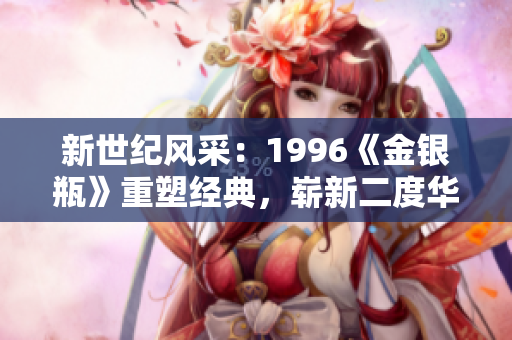 新世紀(jì)風(fēng)采：1996《金銀瓶》重塑經(jīng)典，嶄新二度華章