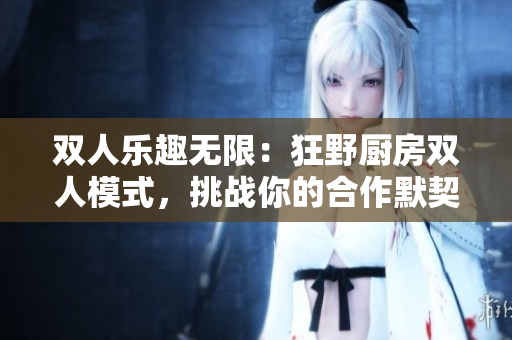 雙人樂趣無限：狂野廚房雙人模式，挑戰(zhàn)你的合作默契！