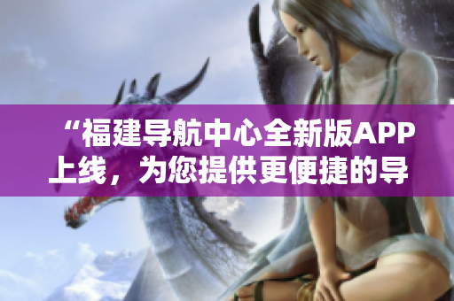“福建導(dǎo)航中心全新版APP上線，為您提供更便捷的導(dǎo)航服務(wù)！”