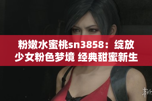 粉嫩水蜜桃sn3858：綻放少女粉色夢境 經(jīng)典甜蜜新生活
