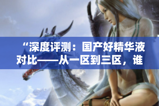 “深度評(píng)測(cè)：國(guó)產(chǎn)好精華液對(duì)比——從一區(qū)到三區(qū)，誰(shuí)是最佳選擇？”