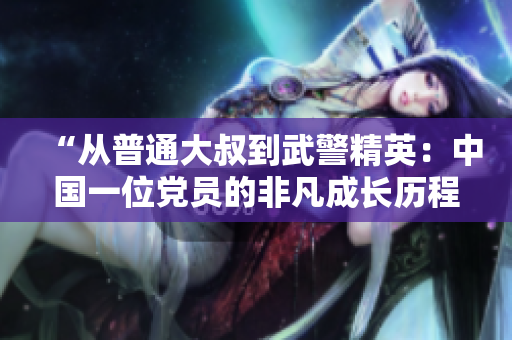“從普通大叔到武警精英：中國(guó)一位黨員的非凡成長(zhǎng)歷程”