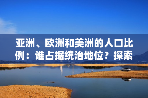 亞洲、歐洲和美洲的人口比例：誰占據(jù)統(tǒng)治地位？探索三大洲的人口格局與趨勢