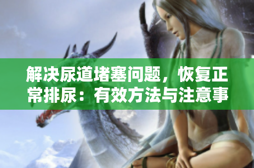 解決尿道堵塞問(wèn)題，恢復(fù)正常排尿：有效方法與注意事項(xiàng)