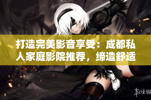 打造完美影音享受：成都私人家庭影院推薦，締造舒適視聽新境界！