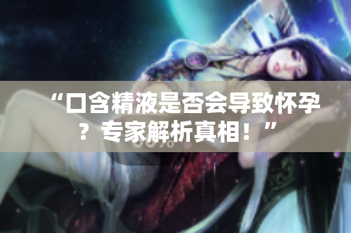 “口含精液是否會(huì)導(dǎo)致懷孕？專家解析真相！”