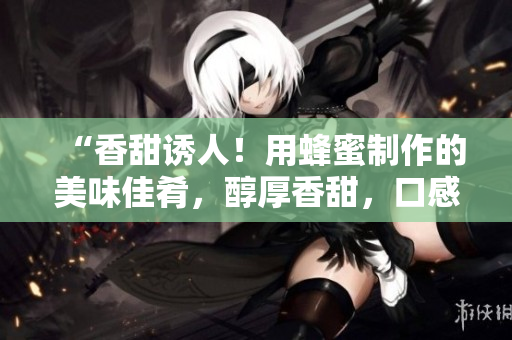 “香甜誘人！用蜂蜜制作的美味佳肴，醇厚香甜，口感豐富！”