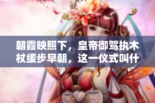 朝霞映照下，皇帝御駕執(zhí)木杖緩步早朝，這一儀式叫什么？