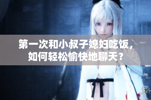 第一次和小叔子媳婦吃飯，如何輕松愉快地聊天？