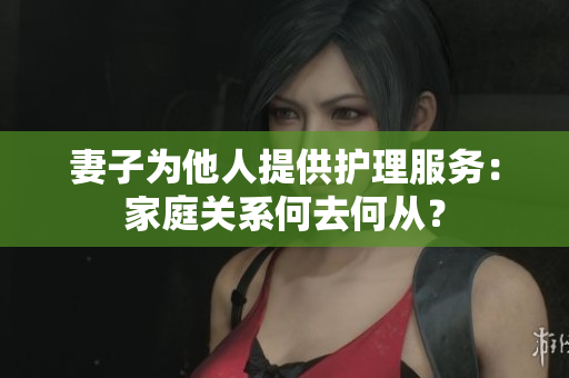 妻子為他人提供護(hù)理服務(wù)：家庭關(guān)系何去何從？