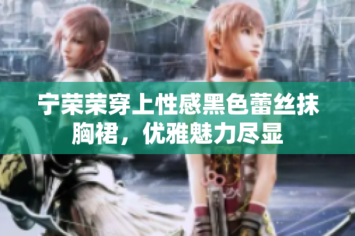 寧榮榮穿上性感黑色蕾絲抹胸裙，優(yōu)雅魅力盡顯