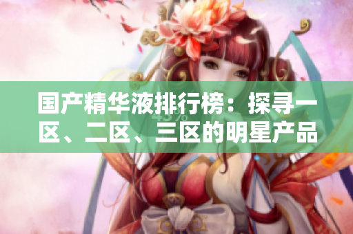 國(guó)產(chǎn)精華液排行榜：探尋一區(qū)、二區(qū)、三區(qū)的明星產(chǎn)品
