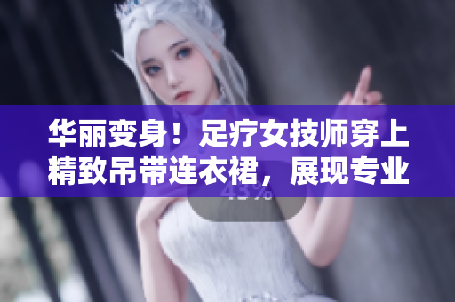 華麗變身！足療女技師穿上精致吊帶連衣裙，展現(xiàn)專業(yè)魅力