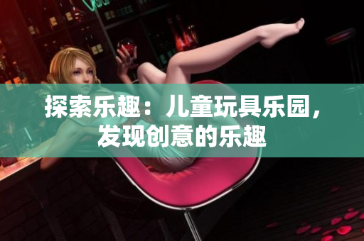 探索樂趣：兒童玩具樂園，發(fā)現(xiàn)創(chuàng)意的樂趣