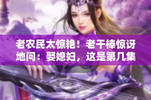 老農(nóng)民太驚艷！老干棒驚訝地問(wèn)：娶媳婦，這是第幾集？